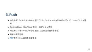 6.Push
特定のデバイスやAudience（アプリのバージョンやAPIのバージョン）へのプッシュ通
知
CustomData（KeyValue形式）のプッシュ通知
特定のユーザーへのプッシュ通知（Authとの組み合わせ）
簡単に構築可能
APIでプッシュ通知を送信する
20
 