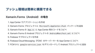 プッシュ環境は簡単に構築できる
Xamarin.Forms（Android）の場合
1.AppCenterでアプリケーションを作成
2.Xamarin.Formsプロジェクトに Microsoft.AppCenter.Push パッケージを追加
3.Xamarin.Formsの App.cs にAppCenter用のコードをコピペ
4.Xamarin.FormsのAndroidプロジェクトの AndroidManifest.xml にコピペ
5.Firebaseでプロジェクトを作成
6.FirebaseCloudMessaging（FCM）のサーバーキーをAppCenterにコピペ
7.FCMから google-service.json をダウンロードしてAndroidプロジェクトに追加
21
 