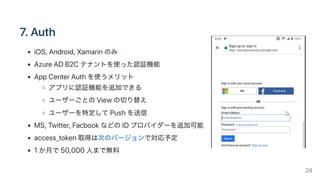 7.Auth
iOS,Android,Xamarinのみ
AzureADB2Cテナントを使った認証機能
AppCenterAuthを使うメリット
アプリに認証機能を追加できる
ユーザーごとのViewの切り替え
ユーザーを特定してPushを送信
MS,Twitter,FacbookなどのIDプロバイダーを追加可能
access_token取得は次のバージョンで対応予定
1か月で50,000人まで無料
24
 