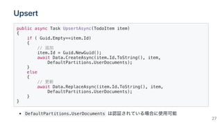 Upsert
public async Task UpsertAsync(TodoItem item)
{
if ( Guid.Empty==item.Id)
{
// 追加
item.Id = Guid.NewGuid();
await Data.CreateAsync(item.Id.ToString(), item,
DefaultPartitions.UserDocuments);
}
else
{
// 更新
await Data.ReplaceAsync(item.Id.ToString(), item,
DefaultPartitions.UserDocuments);
}
}
DefaultPartitions.UserDocuments は認証されている場合に使用可能
27
 