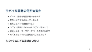 モバイル開発の何が大変か
ビルド、配信を毎回手動でやるの？
配布したアプリのユーザー数は？
配布したアプリは動いてる？
ログイン画面にFacebookログイン追加して
認証したユーザーでデータベースの表示わけて
モバイルはプッシュ通知当たり前だよね？
#バックエンドの友達がいない
3
 