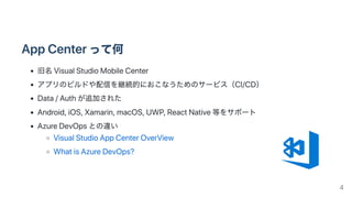 AppCenterって何
旧名VisualStudioMobileCenter
アプリのビルドや配信を継続的におこなうためのサービス（CI/CD）
Data/Authが追加された
Android,iOS,Xamarin,macOS,UWP,ReactNative等をサポート
AzureDevOpsとの違い
VisualStudioAppCenterOverView
WhatisAzureDevOps?
4
 