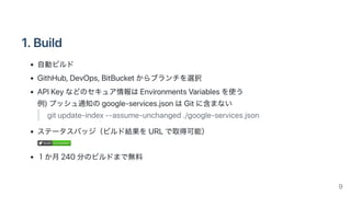 1.Build
自動ビルド
GithHub,DevOps,BitBucketからブランチを選択
APIKeyなどのセキュア情報はEnvironmentsVariablesを使う
例)プッシュ通知のgoogle‑services.jsonはGitに含まない
gitupdate‑index‑‑assume‑unchanged./google‑services.json
ステータスバッジ（ビルド結果をURLで取得可能）
buildbuild succeededsucceeded
１か月240分のビルドまで無料
9
 