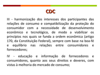 III - harmonização dos interesses dos participantes das relações de consumo e compatibilização da proteção do consumidor com a necessidade de desenvolvimento econômico e tecnológico, de modo a viabilizar os princípios nos quais se funda a ordem econômica (artigo 170, da Constituição Federal), sempre com base na boa-fé e equilíbrio nas relações entre consumidores e fornecedores; IV - educação e informação de fornecedores e consumidores, quanto aos seus direitos e deveres, com vistas à melhoria do mercado de consumo; CDC 
