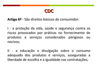 Artigo 6º  - São direitos básicos do consumidor: I - a proteção da vida, saúde e segurança contra os riscos provocados por práticas no fornecimento de produtos e serviços considerados perigosos ou nocivos; II - a educação e divulgação sobre o consumo adequado dos produtos e serviços, asseguradas a liberdade de escolha e a igualdade nas contratações; CDC 