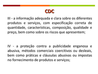 III - a informação adequada e clara sobre os diferentes produtos e serviços, com especificação correta de quantidade, características, composição, qualidade e preço, bem como sobre os riscos que apresentem; IV - a proteção contra a publicidade enganosa e abusiva, métodos comerciais coercitivos ou desleais, bem como práticas e cláusulas abusivas ou impostas no fornecimento de produtos e serviços; CDC 