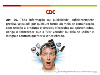 Art. 30.  Toda informação ou publicidade, suficientemente precisa, veiculada por qualquer forma ou meio de comunicação com relação a produtos e serviços oferecidos ou apresentados, obriga o fornecedor que a fizer veicular ou dela se utilizar e integra o contrato que vier a ser celebrado. http://2.bp.blogspot.com/_0_5qsIef7ro/TPfgqgDMcRI/AAAAAAAAAMc/5muoE742h1o/s1600/tecnologia.jpg CDC 