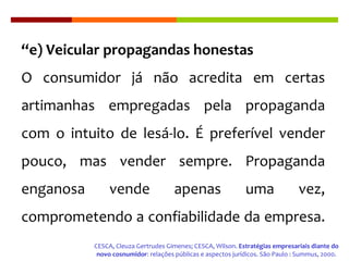 “ e) Veicular propagandas honestas O consumidor já não acredita em certas artimanhas empregadas pela propaganda com o intuito de lesá-lo. É preferível vender pouco, mas vender sempre. Propaganda enganosa vende apenas uma vez, comprometendo a confiabilidade da empresa.  CESCA, Cleuza Gertrudes Gimenes; CESCA, Wilson.  Estratégias empresariais diante do novo cosnumidor : relações públicas e aspectos jurídicos .  São Paulo : Summus, 2000. 