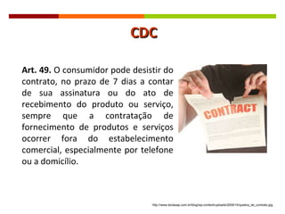 Art. 49.  O consumidor pode desistir do contrato, no prazo de 7 dias a contar de sua assinatura ou do ato de recebimento do produto ou serviço, sempre que a contratação de fornecimento de produtos e serviços ocorrer fora do estabelecimento comercial, especialmente por telefone ou a domicílio.  http://www.teclasap.com.br/blog/wp-content/uploads/2009/10/quebra_de_contrato.jpg CDC 