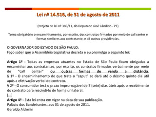 Lei nº 14.516, de 31 de agosto de 2011 (Projeto de lei nº 380/11, do Deputado José Cândido - PT) Torna obrigatório o encaminhamento, por escrito, dos contratos firmados por meio de call center e formas similares aos contratante, e dá outras providências. O GOVERNADOR DO ESTADO DE SÃO PAULO:  Faço saber que a Assembleia Legislativa decreta e eu promulgo a seguinte lei: Artigo 1º -  Todas as empresas atuantes no Estado de São Paulo ficam obrigadas a encaminhar aos contratantes, por escrito, os contratos firmados verbalmente por meio de  “call center”  ou outras formas de venda a distância . § 1º - O encaminhamento de que trata o “caput” se dará até o décimo quinto dia útil após a efetivação verbal do contrato. § 2º - O consumidor terá o prazo improrrogável de 7 (sete) dias úteis após o recebimento do contrato para rescindi-lo de forma unilateral. [...] Artigo 4º -  Esta lei entra em vigor na data de sua publicação. Palácio dos Bandeirantes, aos 31 de agosto de 2011. Geraldo Alckmin 