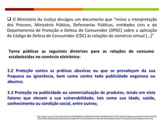 O Ministério da Justiça divulgou um documento que  “reúne a interpretação dos Procons, Ministério Público, Defensorias Públicas, entidades civis e do Departamento de Proteção e Defesa do Consumidor (DPDC) sobre a aplicação do Código de Defesa do Consumidor (CDC) às relações do comércio virtual [...]” Torna públicas as seguintes diretrizes para as relações de consumo estabelecidas no comércio eletrônico: 2.2 Proteção contra as práticas abusivas ou que se prevaleçam da sua fraqueza ou ignorância, bem como contra toda publicidade enganosa ou abusiva; 2.3 Proteção na publicidade ou comercialização de produtos, tendo em vista fatores que elevam a sua vulnerabilidade, tais como sua idade, saúde, conhecimento ou condição social, entre outros; http://portal.mj.gov.br/main.asp?ViewID=%7B08DEBD27%2D66DA%2D4035%2DBE88%2D27126C102E22%7D&params=itemID=%7BA473AD2B%2DCC9B%2D4E2B%2D9C95%2D78F22362FC8F%7D;&UIPartUID=%7B2218FAF9%2D5230%2D431C%2DA9E3%2DE780D3E67DFE%7D 