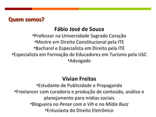 Quem somos? Fábio José de Souza Professor na Universidade Sagrado Coração Mestre em Direito Constitucional pela ITE Bacharel e Especialista em Direito pela ITE Especialista em Formação de Educadores em Turismo pela USC Advogado Vívian Freitas Estudante de Publicidade e Propaganda Freelancer com curadoria e produção de conteúdo, análise e planejamento para mídias sociais Blogueira no  Pense com a Vih  e no  Mídia Buzz Entusiasta do Direito Eletrônico 