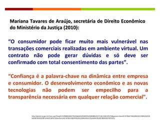 “ O consumidor pode ficar muito mais vulnerável nas transações comerciais realizadas em ambiente virtual. Um contrato não pode gerar dúvidas e só deve ser confirmado com total consentimento das partes”. “ Confiança é a palavra-chave na dinâmica entre empresa e consumidor. O desenvolvimento econômico e as novas tecnologias não podem ser empecilho para a transparência necessária em qualquer relação comercial”. Mariana Tavares de Araújo, secretária de Direito Econômico do Ministério da Justiça (2010): http://portal.mj.gov.br/main.asp?ViewID=%7B08DEBD27%2D66DA%2D4035%2DBE88%2D27126C102E22%7D&params=itemID=%7BA473AD2B%2DCC9B%2D4E2B%2D9C95%2D78F22362FC8F%7D;&UIPartUID=%7B2218FAF9%2D5230%2D431C%2DA9E3%2DE780D3E67DFE%7D 
