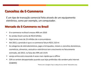 Conceitos de E-Commerce Mercado do E-Commerce no Brasil É um tipo de transação comercial feita através de um equipamento eletrônico, como por exemplo, um computador. O e-commerce no Brasil cresceu 40% em 2010 As vendas foram acima de R$14 bilhões Hoje temos mais de 23 milhões de e-consumidores Até 2013, a previsão é que o e-commerce fature R$31.210 mi As categorias de eletrodomésticos, jogos e brinquedos, móveis e utensílios domésticos, cosméticos, alimentos, vestuário e eletrônicos tem crescimento no faturamento estimado, até 2013, na faixa dos 99% até 151% varejo online está crescendo 4 vezes mais rápido que o offline 53% se sentem desapontados quando suas lojas preferidas não vendem pela internet (GS&MD) “ Pense com o Google e faça a cabeça do seu cliente ”  Alessandra Levy 