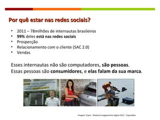 Por quê estar nas redes sociais? 2011 – 78milhões de internautas brasileiros 99%  deles  está nas redes sociais Prospecção Relacionamento com o cliente (SAC 2.0) Vendas  Esses internautas não são computadores,  são pessoas . Essas pessoas são  consumidores , e  elas falam da sua marca . Imagem: Espm - Relatorio engajamento digital 2011 - Expandido  
