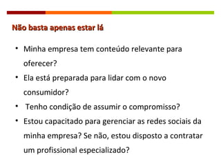Não basta apenas estar lá Minha empresa tem conteúdo relevante para oferecer? Ela está preparada para lidar com o novo consumidor? Tenho condição de assumir o compromisso? Estou capacitado para gerenciar as redes sociais da minha empresa? Se não, estou disposto a contratar um profissional especializado? 