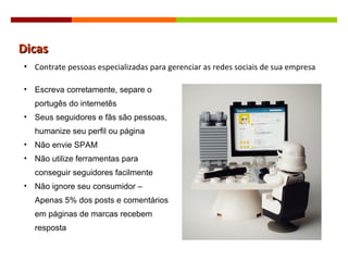 Dicas Contrate pessoas especializadas para gerenciar as redes sociais de sua empresa Escreva corretamente, separe o portugês do internetês Seus seguidores e fãs são pessoas, humanize seu perfil ou página Não envie SPAM Não utilize ferramentas para conseguir seguidores facilmente Não ignore seu consumidor – Apenas 5% dos posts e comentários em páginas de marcas recebem resposta 