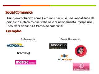 Social Commerce Exemplos E-Commerce Social Commerce Também conhecido como Comércio Social, é uma modalidade de comércio eletrônico que trabalha o relacionamento interpessoal, indo além da simples transação comercial. 