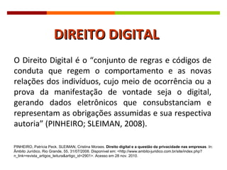 O Direito Digital é o  “conjunto de regras e códigos de conduta que regem o comportamento e as novas relações dos indivíduos, cujo meio de ocorrência ou a prova da manifestação de vontade seja o digital, gerando dados eletrônicos que consubstanciam e representam as obrigações assumidas e sua respectiva autoria” (PINHEIRO; SLEIMAN, 2008).  DIREITO DIGITAL PINHEIRO, Patrícia Peck. SLEIMAN, Cristina Moraes.  Direito digital e a questão da privacidade nas empresas . In: Âmbito Jurídico, Rio Grande, 55, 31/07/2008. Disponível em: <http://www.ambito-juridico.com.br/site/index.php?n_link=revista_artigos_leitura&artigo_id=2901>. Acesso em 28 nov. 2010. 