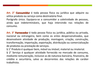 Art. 2°   Consumidor  é toda pessoa física ou jurídica que adquire ou utiliza produto ou serviço como destinatário final. Parágrafo único. Equipara-se a consumidor a coletividade de pessoas, ainda que indetermináveis, que haja intervindo nas relações de consumo. Art. 3°   Fornecedor   é toda pessoa física ou jurídica, pública ou privada, nacional ou estrangeira, bem como os entes despersonalizados, que desenvolvem atividade de produção, montagem, criação, construção, transformação, importação, exportação, distribuição ou comercialização de produtos ou prestação de serviços. § 1° Produto é qualquer bem, móvel ou imóvel, material ou imaterial. § 2° Serviço é qualquer atividade fornecida no mercado de consumo, mediante remuneração, inclusive as de natureza bancária, financeira, de crédito e securitária, salvo as decorrentes das relações de caráter trabalhista. 