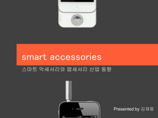 smart accessories 
스마트 악세서리와 앱세서리 산업 동향 
Presented by 김재웅 
 