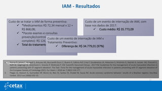 IAM - Resultados
Custo de se tratar o IAM de forma preventiva:
 *Medicamentos R$ 72,34 mensal x 12 =
R$ 868,08;
 *Pacote exames e consultas
prevenção/controle (ECG, Hemograma
completo): R$ 126,00.
 Total do tratamento por ano: R$ 994,08.
Custo de um evento de internação de IAM, com
base nos dados de 2017:
 Custo médio: R$ 35.773,09
I. Ibanez B, James S, Agewall S, Antunes MJ, Bucciarelli-Ducci C, Bueno H, Caforio ALP, Crea F, Goudevenos JA, Halvorsen S, Hindricks G, Kastrati A, Lenzen MJ, Prescott E,
Roffi M, Valgimigli M, Varenhorst C, Vranckx P, Widimský P; ESC Scientific Document Group . 2017 ESC Guidelines for the management of acute myocardial infarction in
patients presenting with ST-segment elevation: The Task Force for the management of acute myocardial infarction in patients presenting with ST-segment elevation of
the European Society of Cardiology (ESC). Eur Heart J. 2018 Jan 7;39(2):119-177.
II. Piegas LS, Avezum A, Guimarães HP, Muniz AJ, Reis HJ, Santos ES, Knobel M, Souza Rd. Acute coronary syndrome behavior: results of a Brazilian registry. Arq Bras
Cardiol. 2013 Jun;100(6):502-10.
*Literatura consultada
Custo de um evento de internação de IAM x
Tratamento Preventivo:
 Diferença de: R$ 34.779,01 (97%)
 