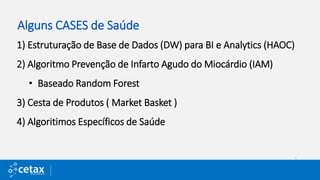 Alguns CASES de Saúde
1) Estruturação de Base de Dados (DW) para BI e Analytics (HAOC)
2) Algoritmo Prevenção de Infarto Agudo do Miocárdio (IAM)
• Baseado Random Forest
3) Cesta de Produtos ( Market Basket )
4) Algoritimos Específicos de Saúde
 