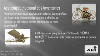 Associação Nacional dos Inventores
   Projetos inovadores, protegidos por patente, desenvolvidos
   por inventores independentes que tem o objetivo de
   licenciar ou até mesmo vender tecnologias ao meio
   empresarial.

                                  A ANI possui um programa de TV intitulado “IDÉIAS E
                                  INVENÇÕES” onde apresenta diversas novidades ao público
                                  em geral.


Web: www.inventores.com.br
Fone: (11) 3873-3211/ 3672-5941
 