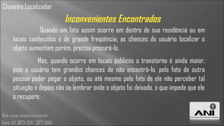 Chaveiro Localizador
                                  Inconvenientes Encontrados
                 Quando um fato assim ocorre em dentro de sua residência ou em
      locais conhecidos e de grande freqüência, as chances do usuário localizar o
      objeto aumentam porém, precisa procurá-lo.
                Mas, quando ocorre em locais públicos o transtorno é ainda maior,
      pois o usuário tem grandes chances de não encontrá-lo, pelo fato de outra
      pessoa poder pegar o objeto, ou até mesmo pelo fato de ele não perceber tal
      situação e depois não se lembrar onde o objeto foi deixado, o que impede que ele
      o recupere.

Web: www.inventores.com.br
Fone: (11) 3873-3211/ 3672-5941
 