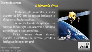 Chaveiro Localizador
                                    O Mercado Atual
               Atualmente são conhecidos e muito
   utilizados os GPS, para as pessoas localizarem e
   chegarem até locais específicos.
               Mesmo em formato de aplicativos, os
   sistemas de localização já são utilizados e funcionais
   para endereços e locais específicos.
              Porém, nenhum desses sistemas
   utilizados e encontrados no mercado, permite a
   localização de objetos em geral.
Web: www.inventores.com.br
Fone: (11) 3873-3211/ 3672-5941
 