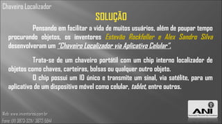 Chaveiro Localizador
                                    SOLUÇÃO
            Pensando em facilitar a vida de muitos usuários, além de poupar tempo
   procurando objetos, os inventores Estevão Rockfeller e Alex Sandro Silva
   desenvolveram um “Chaveiro Localizador via Aplicativo Celular”.
             Trata-se de um chaveiro portátil com um chip interno localizador de
   objetos como chaves, carteiras, bolsas ou qualquer outro objeto.
             O chip possui um ID único e transmite um sinal, via satélite, para um
   aplicativo de um dispositivo móvel como celular, tablet, entre outros.


Web: www.inventores.com.br
Fone: (11) 3873-3211/ 3672-5941
 