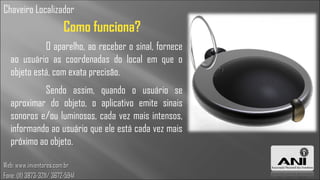 Chaveiro Localizador
                          Como funciona?
             O aparelho, ao receber o sinal, fornece
   ao usuário as coordenadas do local em que o
   objeto está, com exata precisão.
            Sendo assim, quando o usuário se
   aproximar do objeto, o aplicativo emite sinais
   sonoros e/ou luminosos, cada vez mais intensos,
   informando ao usuário que ele está cada vez mais
   próximo ao objeto.

Web: www.inventores.com.br
Fone: (11) 3873-3211/ 3672-5941
 