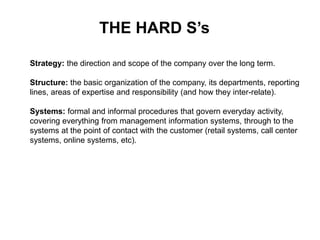 Strategy: the direction and scope of the company over the long term.
Structure: the basic organization of the company, its departments, reporting
lines, areas of expertise and responsibility (and how they inter-relate).
Systems: formal and informal procedures that govern everyday activity,
covering everything from management information systems, through to the
systems at the point of contact with the customer (retail systems, call center
systems, online systems, etc).
THE HARD S’s
 