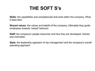 THE SOFT S’s
Skills: the capabilities and competencies that exist within the company. What
it does best.
Shared values: the values and beliefs of the company. Ultimately they guide
employees towards 'valued' behavior.
Staff: the company's people resources and how they are developed, trained
and motivated.
Style: the leadership approach of top management and the company's overall
operating approach.
 