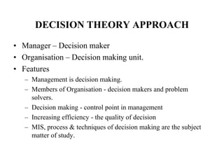 DECISION THEORY APPROACH
• Manager – Decision maker
• Organisation – Decision making unit.
• Features
– Management is decision making.
– Members of Organisation - decision makers and problem
solvers.
– Decision making - control point in management
– Increasing efficiency - the quality of decision
– MIS, process & techniques of decision making are the subject
matter of study.
 