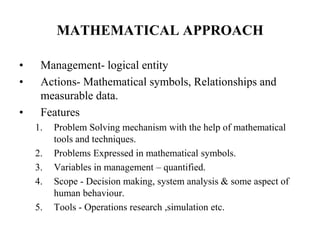 MATHEMATICAL APPROACH
• Management- logical entity
• Actions- Mathematical symbols, Relationships and
measurable data.
• Features
1. Problem Solving mechanism with the help of mathematical
tools and techniques.
2. Problems Expressed in mathematical symbols.
3. Variables in management – quantified.
4. Scope - Decision making, system analysis & some aspect of
human behaviour.
5. Tools - Operations research ,simulation etc.
 