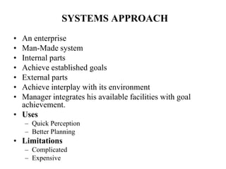 SYSTEMS APPROACH
• An enterprise
• Man-Made system
• Internal parts
• Achieve established goals
• External parts
• Achieve interplay with its environment
• Manager integrates his available facilities with goal
achievement.
• Uses
– Quick Perception
– Better Planning
• Limitations
– Complicated
– Expensive
 