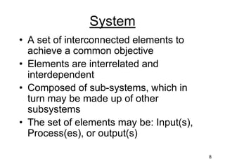8
System
• A set of interconnected elements to
achieve a common objective
• Elements are interrelated and
interdependent
• Composed of sub-systems, which in
turn may be made up of other
subsystems
• The set of elements may be: Input(s),
Process(es), or output(s)
 