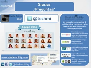 Emilio Avilés
CEO
Un equipo joven, ambicioso &
multidisciplinar con más de 7 años
de experiencia en el área de las
tecnologías móviles.
Ganadores I Mini campus
Emprendedores
SeedRocket (2010)
Proyecto de empresa
seleccionado por Barcelona
Activa para su Incubadora
de Innovación (2010-2013)
Empresa Seleccionada para
Participar en el IV Investor
Days (2010)
Empresa Ponente en la
primera edición del Bdigital
Apps.
Más de 500 alumnos
formados en tecnologías
móviles en 2010.
@techmi
www.slashmobility.com
@slashmobility
Gracias
¿Preguntas?
 
