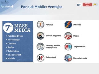 Por qué Mobile: Ventajas
• Es personal. El móvil es lo único que no
nos atrevemos a compartir
• 24/7: La información siempre está
disponible. Cuando, donde y como.
• Disponible: 8 / 10 personas duermen con
el móvil al lado.
• Pagos: único medio que tiene inherente
incorporado el sistema de pago.
• Contenido: Siempre estamos dispuestos
a consumir contenido a pesar de nuestro
estado de ánimo.
 