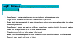 Google Classroom(https://edu.google.com/intl/ALL_us/workspace-for-
education/classroom/)
● Google Classroom is essentially a teacher created classroom that benefits both the student and teacher
● Google Classroom does not offer student feedback. Feedback is created by the teacher.
● Because Google Classroom is created by the teacher, it is more focused on the current curriculum; although, it does offer students
more technological education.
● Google Classroom is supposed to be easy to use, and...I'm sure once you become acquainted with it, it is. There seems to be a bigger
learning curve for Google Classroom use for the teacher than for the students.
● Privacy is determined by the user. Nothing is shared without consent.
● Because Google Classroom is designed by the teacher for a specific classroom, possibilities are endless...no matter the subject.
● Supposed to be easy to use for both teacher and student.
.
 