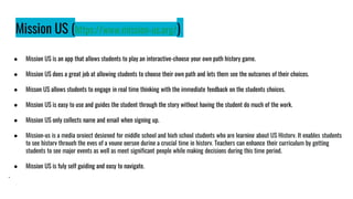 Mission US (https://www.mission-us.org/)
● Mission US is an app that allows students to play an interactive-choose your own path history game.
● Mission US does a great job at allowing students to choose their own path and lets them see the outcomes of their choices.
● Misson US allows students to engage in real time thinking with the immediate feedback on the students choices.
● Mission US is easy to use and guides the student through the story without having the student do much of the work.
● Mission US only collects name and email when signing up.
● Mission-us is a media project designed for middle school and high school students who are learning about US History. It enables students
to see history through the eyes of a young person during a crucial time in history. Teachers can enhance their curriculum by getting
students to see major events as well as meet significant people while making decisions during this time period.
● Mission US is fuly self guiding and easy to navigate.
.
 
