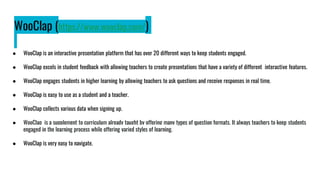 WooClap (https://www.wooclap.com/)
● WooClap is an interactive presentation platform that has over 20 different ways to keep students engaged.
● WooClap excels in student feedback with allowing teachers to create presentations that have a variety of different interactive features.
● WooClap engages students in higher learning by allowing teachers to ask questions and receive responses in real time.
● WooClap is easy to use as a student and a teacher.
● WooClap collects various data when signing up.
● WooClap is a supplement to curriculum already taught by offering many types of question formats. It always teachers to keep students
engaged in the learning process while offering varied styles of learning.
● WooClap is very easy to navigate.
 