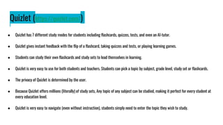 Quizlet (https://quizlet.com/)
● Quizlet has 7 different study modes for students including flashcards, quizzes, tests, and even an AI-tutor.
● Quizlet gives instant feedback with the flip of a flashcard, taking quizzes and tests, or playing learning games.
● Students can study their own flashcards and study sets to lead themselves in learning.
● Quizlet is very easy to use for both students and teachers. Students can pick a topic by subject, grade level, study set or flashcards.
● The privacy of Quizlet is determined by the user.
● Because Quizlet offers millions (literally) of study sets, Any topic of any subject can be studied, making it perfect for every student at
every education level.
● Quizlet is very easy to navigate (even without instruction), students simply need to enter the topic they wish to study.
 