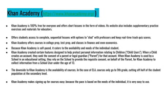 Khan Academy (https://www.khanacademy.org/)
● Khan Academy is 100% free for everyone and offers short lessons in the form of videos. Its website also includes supplementary practice
exercises and materials for educators.
● Offers students access to complete, sequential lessons with options to "chat" with professors and keep real-time track quiz scores.
● Khan Academy offers courses in college prep, test prep, and classes in finance and even economics.
● Because Khan Academy is self-paced, it caters to the availability and needs of the individual student.
● Khan Academy created certain features designed to help protect personal information relating to Children (“Child Users”). When a Child
creates an account, they seek the consent of a parent or legal guardian (“Parent”) for that account. When Khan Academy is used by a
School in an educational setting, they rely on the School to provide the requisite consent, on behalf of the Parent, for Khan Academy to
collect information from a School User under the age of 13.
● The downside to Khan Academy is the availability of courses. In the case of ELA, courses only go to 9th grade, cutting off half of the student
population at the secondary level.
● Khan Academy makes signing up for courses easy; because the pace is based on the needs of the individual, it is very easy to use.
 