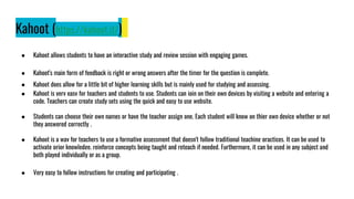 Kahoot (https://kahoot.it/)
● Kahoot allows students to have an interactive study and review session with engaging games.
● Kahoot's main form of feedback is right or wrong answers after the timer for the question is complete.
● Kahoot does allow for a little bit of higher learning skills but is mainly used for studying and assessing.
● Kahoot is very easy for teachers and students to use. Students can join on their own devices by visiting a website and entering a
code. Teachers can create study sets using the quick and easy to use website.
● Students can choose their own names or have the teacher assign one. Each student will know on thier own device whether or not
they answered correctly .
● Kahoot is a way for teachers to use a formative assessment that doesn't follow traditional teaching practices. It can be used to
activate prior knowledge, reinforce concepts being taught and reteach if needed. Furthermore, it can be used in any subject and
both played individually or as a group.
● Very easy to follow instructions for creating and participating .
 