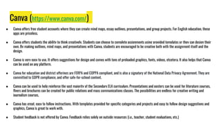 Canva (https://www.canva.com/)
● Canva offers free student accounts where they can create mind maps, essay outlines, presentations, and group projects. For English education, these
apps are priceless.
● Canva offers students the ability to think creatively. Students can choose to complete assignments using provided templates or they can design their
own. By making outlines, mind maps, and presentations with Canva, students are encouraged to be creative both with the assignment itself and the
design.
● Canva is very easy to use. It offers suggestions for design and comes with tons of preloaded graphics, fonts, videos, etcetera. It also helps that Canva
can be used on any platform.
● Canva for education and district offerings are FERPA and COPPA compliant, and is also a signatory of the National Data Privacy Agreement. They are
committed to GDPR compliance, and offer safe-for-school content.
● Canva can be used to help reinforce the vast majority of the Secondary ELA curriculum. Presentations and posters can be used for literature courses,
flyers and brochures can be created for public relations and mass communications classes. The possibilities are endless for creative writing and
journalism courses,
● Canva has great, easy to follow instructions. With templates provided for specific categories and projects and easy to follow design suggestions and
graphics, Canva is great to work with.
● Student feedback is not offered by Canva. Feedback relies solely on outside resources (i.e., teacher, student evaluations, etc.)
 