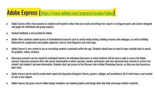 Adobe Express (https://www.adobe.com/express/create/video)
● Adobe Express offers free accounts to students and teachers where they can create everything from reports to instagram posts and custom designed
web pages for individuals and group projects.
● Student feedback is not provided by Adobe.
● Adobe offers students guided access to technological resources such as social media posting, building resumes and webpages, as well as building
flashcards for assignments and graphic organizers such as Venn Diagrams and mind maps.
● Adobe Express is very simple to use as everything needed is contained within the app. Students should have no need to open multiple tabs to search
for graphics, videos, etcetera.
● Classroom accounts can be created by individual teachers for individual classrooms in which students will be given a code to access the Adobe
account. Classroom accounts offer safe search functionality in photo searches, teacher verification, and extra administrative controls to protect the
schools’ and students’ personal information. Students don't get access to the Discover tab in Adobe Photoshop Express, so they can stay focused on
their work.
● Adobe Express can be used to create book reports,AI integrative Instagram Stories, posters, collages, and worksheets; all of which have a vast number
of uses in any subject.
● Adobe Express has great, easy to follow design templates, pre-loaded graphics and design ideas that help encourage student creativity.
 