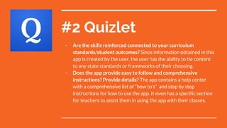 #2 Quizlet
- Are the skills reinforced connected to your curriculum
standards/student outcomes? Since information obtained in this
app is created by the user, the user has the ability to tie content
to any state standards or frameworks of their choosing.
- Does the app provide easy to follow and comprehensive
instructions? Provide details? The app contains a help center
with a comprehensive list of “how to’s” and step by step
instructions for how to use the app. It even has a specific section
for teachers to assist them in using the app with their classes.
 