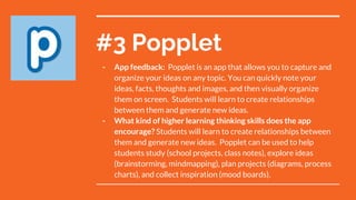 #3 Popplet
- App feedback: Popplet is an app that allows you to capture and
organize your ideas on any topic. You can quickly note your
ideas, facts, thoughts and images, and then visually organize
them on screen. Students will learn to create relationships
between them and generate new ideas.
- What kind of higher learning thinking skills does the app
encourage? Students will learn to create relationships between
them and generate new ideas. Popplet can be used to help
students study (school projects, class notes), explore ideas
(brainstorming, mindmapping), plan projects (diagrams, process
charts), and collect inspiration (mood boards).
 
